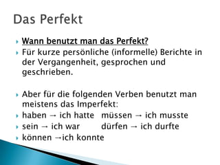    Wann benutzt man das Perfekt?
   Für kurze persönliche (informelle) Berichte in
    der Vergangenheit, gesprochen und
    geschrieben.

   Aber für die folgenden Verben benutzt man
    meistens das Imperfekt:
   haben → ich hatte müssen → ich musste
   sein → ich war      dürfen → ich durfte
   können →ich konnte
 