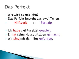    Wie wird es gebildet?
   Das Perfekt besteht aus zwei Teilen:
       Hilfsverb    +    Partizip

   Ich habe viel Fussball gespielt.
   Er hat seine Hausaufgaben gemacht.
   Wir sind mit dem Bus gefahren.
 