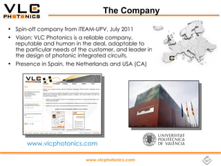 The Company

• Spin-off company from iTEAM-UPV, July 2011
• Vision: VLC Photonics is a reliable company,
  reputable and human in the deal, adaptable to
  the particular needs of the customer, and leader in
  the design of photonic integrated circuits.
• Presence in Spain, the Netherlands and USA (CA)




       www.vlcphotonics.com

                            www.vlcphotonics.com
 