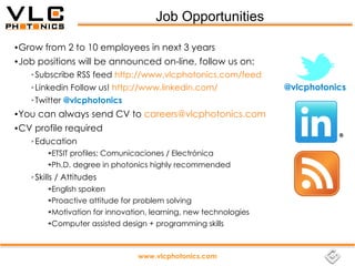 Job Opportunities

●   Grow from 2 to 10 employees in next 3 years
●   Job positions will be announced on-line, follow us on:
      ➢   Subscribe RSS feed http://www.vlcphotonics.com/feed
      ➢   Linkedin Follow us! http://www.linkedin.com/                 @vlcphotonics
      ➢   Twitter @vlcphotonics
●   You can always send CV to careers@vlcphotonics.com
●   CV profile required
      ➢   Education
             ➔   ETSIT profiles: Comunicaciones / Electrónica
             ➔   Ph.D. degree in photonics highly recommended
      ➢   Skills / Attitudes
             ➔ English spoken
             ➔ Proactive attitude for problem solving


             ➔ Motivation for innovation, learning, new technologies


             ➔ Computer assisted design + programming skills




                                        www.vlcphotonics.com
 