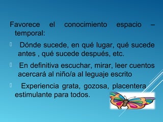 Favorece el
temporal:

conocimiento

espacio

–



Dónde sucede, en qué lugar, qué sucede
antes , qué sucede después, etc.



En definitiva escuchar, mirar, leer cuentos
acercará al niño/a al leguaje escrito



Experiencia grata, gozosa, placentera
estimulante para todos.

 