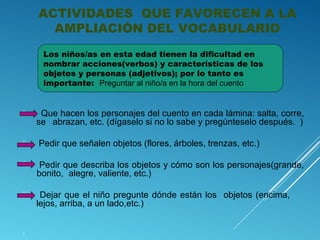 ACTIVIDADES QUE FAVORECEN A LA
AMPLIACIÓN DEL VOCABULARIO
Los niños/as en esta edad tienen la dificultad en
nombrar acciones(verbos) y características de los
objetos y personas (adjetivos); por lo tanto es
importante: Preguntar al niño/a en la hora del cuento



Que hacen los personajes del cuento en cada lámina: salta, corre,
se abrazan, etc. (dígaselo si no lo sabe y pregúnteselo después. )



Pedir que señalen objetos (flores, árboles, trenzas, etc.)



Pedir que describa los objetos y cómo son los personajes(grande,
bonito, alegre, valiente, etc.)



Dejar que el niño pregunte dónde están los objetos (encima,
lejos, arriba, a un lado,etc.)



 