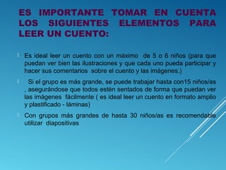 ES IMPORTANTE TOMAR EN CUENTA
LOS SIGUIENTES ELEMENTOS PARA
LEER UN CUENTO:


Es ideal leer un cuento con un máximo de 5 o 6 niños (para que
puedan ver bien las ilustraciones y que cada uno pueda participar y
hacer sus comentarios sobre el cuento y las imágenes.)



Si el grupo es más grande, se puede trabajar hasta con15 niños/as
, asegurándose que todos estén sentados de forma que puedan ver
las imágenes fácilmente ( es ideal leer un cuento en formato amplio
y plastificado - láminas)



Con grupos más grandes de hasta 30 niños/as es recomendable
utilizar diapositivas

 