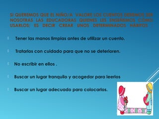 SI QUEREMOS QUE EL NIÑO/A VALORE LOS CUENTOS DEBEMOS SER
NOSOTRAS LAS EDUCADORAS QUIENES LES ENSEÑEMOS CÓMO
USARLOS; ES DECIR CREAR UNOS DETERMINADOS HÁBITOS :


Tener las manos limpias antes de utilizar un cuento.



Tratarlos con cuidado para que no se deterioren.



No escribir en ellos .



Buscar un lugar tranquilo y acogedor para leerlos



Buscar un lugar adecuado para colocarlos.

 