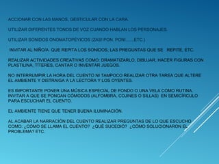 ACCIONAR CON LAS MANOS, GESTICULAR CON LA CARA.
UTILIZAR DIFERENTES TONOS DE VOZ CUANDO HABLAN LOS PERSONAJES.
UTILIZAR SONIDOS ONOMATOPÉYICOS (ZAS! PON. PON!.......ETC.)
INVITAR AL NIÑO/A QUE REPITA LOS SONIDOS, LAS PREGUNTAS QUE SE REPITE, ETC.
REALIZAR ACTIVIDADES CREATIVAS COMO: DRAMATIZARLO, DIBUJAR, HACER FIGURAS CON
PLASTILINA, TÍTERES, CANTAR O INVENTAR JUEGOS.
NO INTERRUMPIR LA HORA DEL CUENTO NI TAMPOCO REALIZAR OTRA TAREA QUE ALTERE
EL AMBIENTE Y DISTRAIGA A LA LECTORA Y LOS OYENTES.
ES IMPORTANTE PONER UNA MÚSICA ESPECIAL DE FONDO O UNA VELA COMO RUTINA.
INVITAR A QUE SE PONGAN CÓMODOS (ALFOMBRA, COJINES O SILLAS) EN SEMICÍRCULO
PARA ESCUCHAR EL CUENTO.
EL AMBIENTE TIENE QUE TENER BUENA ILUMINACIÓN.
AL ACABAR LA NARRACIÓN DEL CUENTO REALIZAR PREGUNTAS DE LO QUE ESCUCHO
COMO: ¿CÓMO SE LLAMA EL CUENTO? ¿QUÉ SUCEDIÓ? ¿CÓMO SOLUCIONARON EL
PROBLEMA? ETC.

 