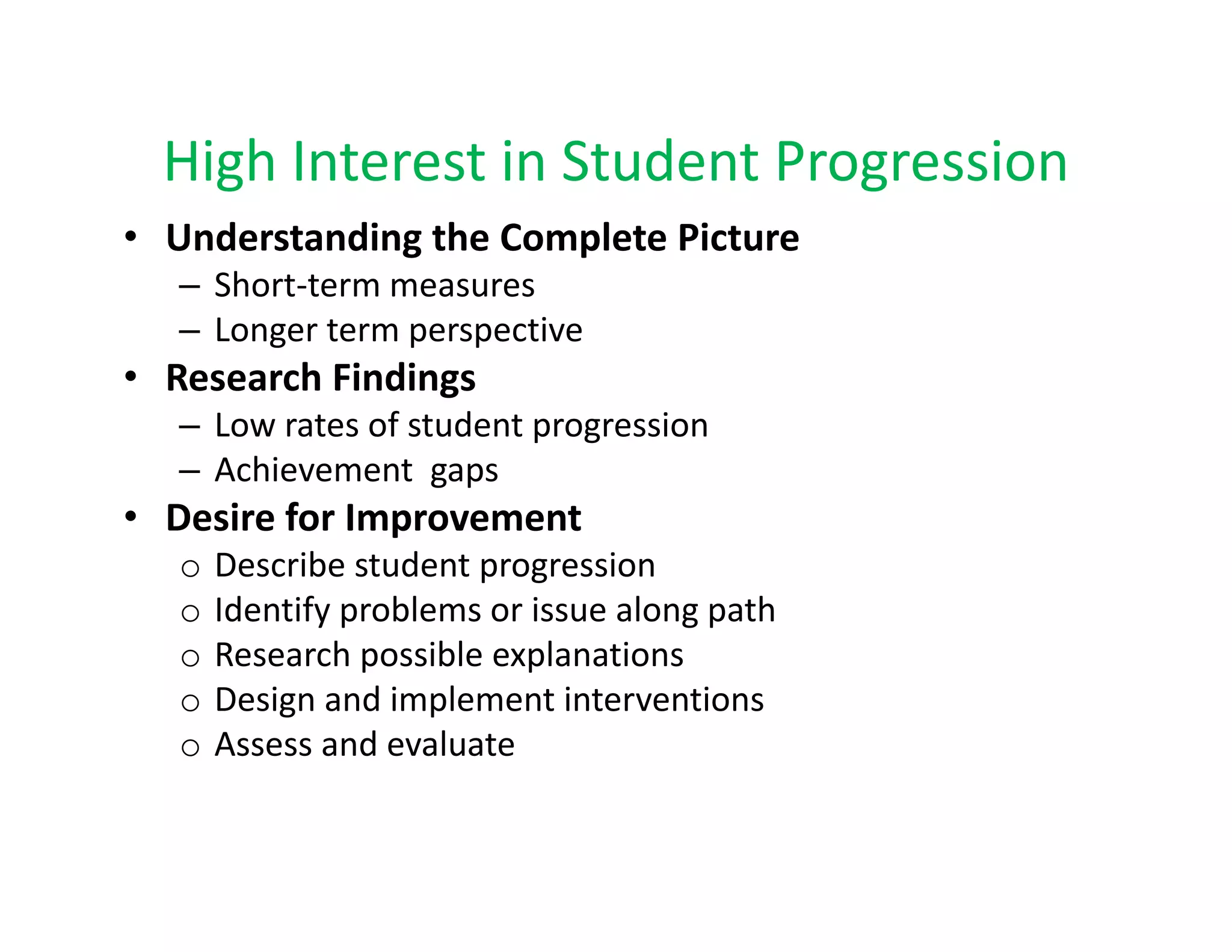 High Interest in Student Progression
  High Interest in Student Progression
• Understanding the Complete Picture 
   – Short‐term measures
     Short term measures
   – Longer term perspective
• Research Findings
   –LLow rates of student progression
           t    f t d t           i
   – Achievement  gaps
• Desire for Improvement 
               p
   o   Describe student progression
   o   Identify problems or issue along path
   o   Research possible explanations
       Research possible explanations
   o   Design and implement interventions
   o   Assess and evaluate
 