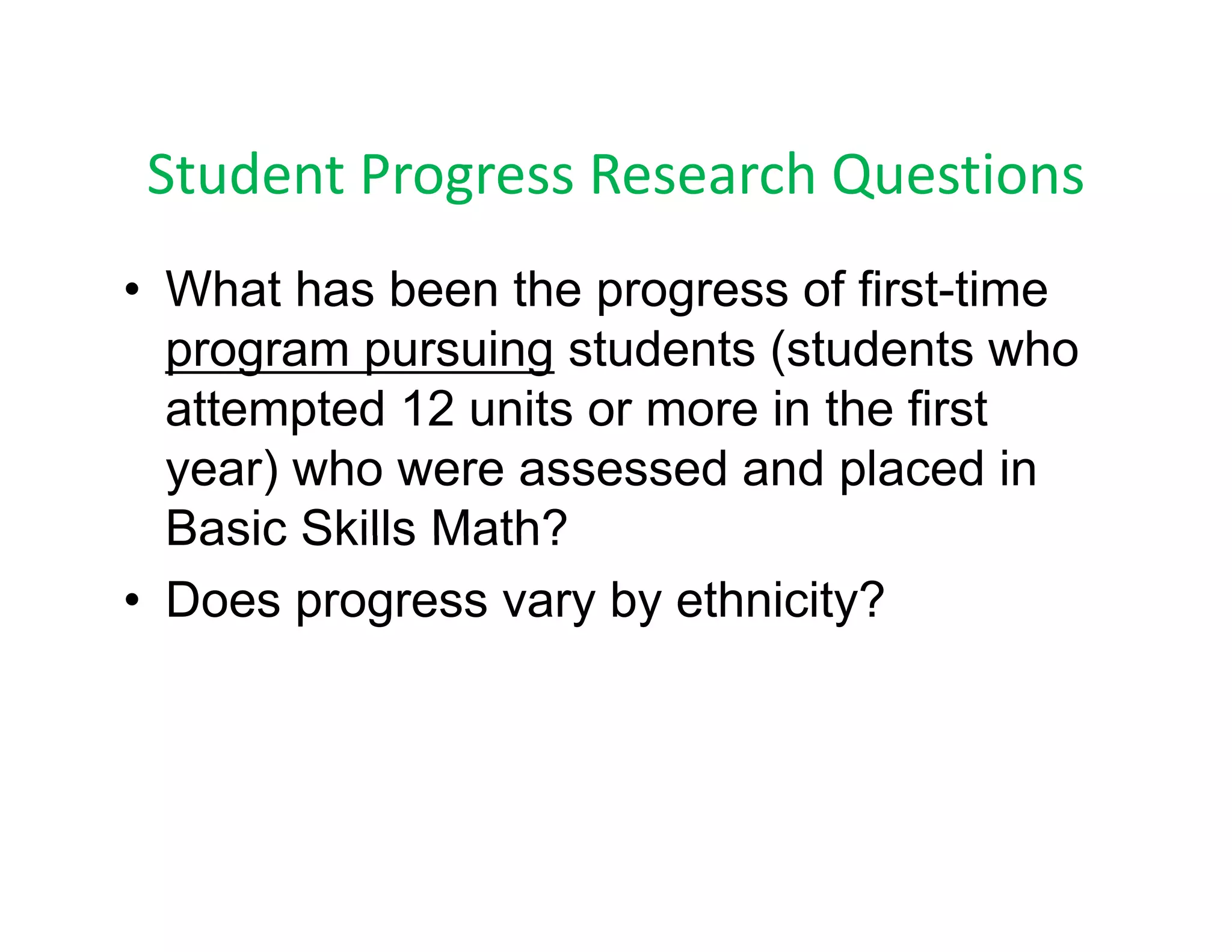 Student Progress Research Questions
 Student Progress Research Questions
• What has been the progress of first time
                                  first-time
  program pursuing students (students who
  attempted 12 units or more in the first
  year) who were assessed and placed in
  Basic Skills Math?
• Does progress vary by ethnicity?
 