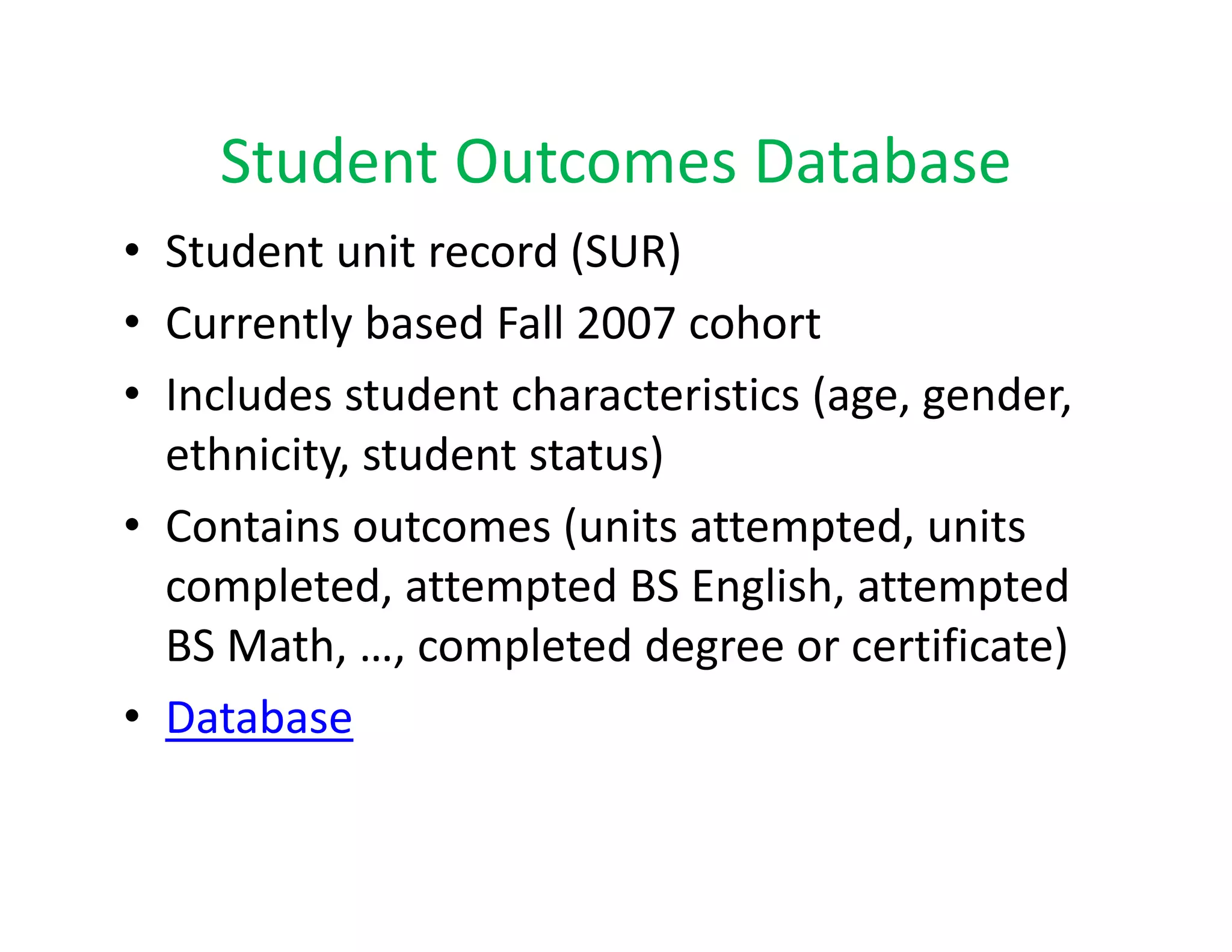 Student Outcomes Database
    Student Outcomes Database
• Student unit record (SUR)
• Currently based Fall 2007 cohort
• Includes student characteristics (age, gender, 
                                   ( g ,g      ,
  ethnicity, student status) 
• Contains outcomes (units attempted units
  Contains outcomes (units attempted, units 
  completed, attempted BS English, attempted 
  BS Math, …, completed degree or certificate)
  BS Math, , completed degree or certificate)
• Database
 