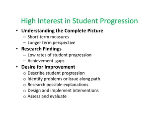 High Interest in Student Progression
  High Interest in Student Progression
• Understanding the Complete Picture 
   – Short‐term measures
     Short term measures
   – Longer term perspective
• Research Findings
   –LLow rates of student progression
           t    f t d t           i
   – Achievement  gaps
• Desire for Improvement 
               p
   o   Describe student progression
   o   Identify problems or issue along path
   o   Research possible explanations
       Research possible explanations
   o   Design and implement interventions
   o   Assess and evaluate
 