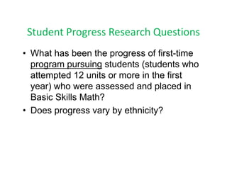 Student Progress Research Questions
 Student Progress Research Questions
• What has been the progress of first time
                                  first-time
  program pursuing students (students who
  attempted 12 units or more in the first
  year) who were assessed and placed in
  Basic Skills Math?
• Does progress vary by ethnicity?
 
