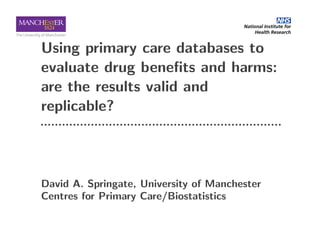 Using primary care databases to
evaluate drug beneﬁts and harms:
are the results valid and
replicable?
David A. Springate, University of Manchester
Centres for Primary Care/Biostatistics
 