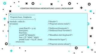 CONTOH PROGRAM MENGHITUNG LUAS LINGKARAN
10
/*----------------------------------
Program Luas_Lingkaran
----------------------------------*/
#include <stdio.h> /*Header*/
int main() /*Program utama mulai*/
{
const float Pi = 3.14; /*Deklarasi Konstanta*/
float jejari; /*Deklarasi local Variabel*/
float luas;
scanf(“%f”,&jejari); /*Masukkan dari keyboard*/
luas = Pi * jejari * jejari;
printf(“Luas = %5.2f”, luas); /*Mencetak ke layar*/
return (0);
} /*Program utama selesai*/
 