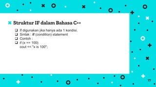 Struktur IF dalam Bahasa C++
17
 If digunakan jika hanya ada 1 kondisi.
 Sintak : if (condition) statement
 Contoh :
 if (x == 100)
cout << "x is 100";
 