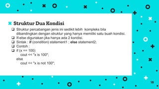 Struktur Dua Kondisi
18
 Struktur percabangan jenis ini sedikit lebih kompleks bila
dibandingkan dengan struktur yang hanya memiliki satu buah kondisi.
 If-else digunakan jika hanya ada 2 kondisi.
 Sintak : if (condition) statement1 ; else statement2;
 Contoh :
 if (x == 100)
cout << "x is 100";
else
cout << "x is not 100";
 