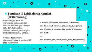 Struktur IF Lebih dari 2 Kondisi
(IF Bersarang)
19
Percabangan jenis ini
merupakan perluasan dari
struktur percabangan dengan
satu dan dua kondisi.
If-else if - else digunakan jika
terdapat lebih dari 2 kondisi.
Sintak : if (condition)
statement1; else if statement2;
else statement3;
if (kondisi_1) {statemen_jika_kondisi_1_terpenuhi;}
else if (kondisi_2) {statemen_jika_kondisi_2_terpenuhi;}
else if (kondisi_3) {statemen_jika_kondisi_3_terpenuhi;}
else if (dst)
....
else {statemen_jika_semua_kondisi_diatas_tdk_terpenuhi;}
 