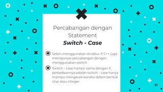 ⦿ Selain menggunakan struktur if, C++ juga
mempunyai percabangan dengan
menggunakan switch.
⦿ Switch – case hampir sama dengan if,
perbedaannya adalah switch – case hanya
mampu mengecek kondisi dalam bentuk
char atau integer.
21
Percabangan dengan
Statement
Switch - Case
 