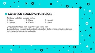 LATIHAN SOAL SWITCH CASE
23
Terdapat kode hari sebagai berikut :
1 : Senin 3 : Rabu 5 : Jum’at
2 : Selasa 4 : Kamis 6 : Sabtu
Input adalah kode hari, output berupa nama hari
Apabila kode yang diinputkan tidak ada dalam daftar, maka outputnya berupa
peringatan bahawa kode hari salah
 