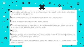 Sering dijumpai beberapa format penulisan fungsi main seperti contoh diatas, tetapi tidak
semua compiler mengenalnya.
Penulisan fungsi main yang standard seperti contoh No. 3 atau 4 diatas.
return (0), menyatakan program exit secara normal.
Fungsi main dan juga fungsi yg lainnya jika tidak diberikan tipe maka defaultnya integer
(int). Pada contoh diatas No. 3 dan 4 artinya sama.
Contoh:
dengan menggunakan compiler Turbo C 2.0 (DOS) dan Microsoft Visual C++ (windows), (2),
(3) dan (4) => Success, tetapi (1) warning
dengan menggunakan compiler Dev-C (windows), dan gcc (linux) (1), (3) dan (4) => Success,
tetapi (2) warning
4
 