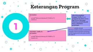 Keterangan Program
1
int main()
{
printf(”Selamat datang di UNIRAn”);
return 0;
}
Jika di kompilasi
dengan Turbo C 2.0
program ini akan error,
dgn Error Message:
Function printf should
have a function
prototype.
#include <stdio.h>
int main()
{
printf(”Selamat datang di UNIRAn”);
return (0);
}
#include adalah sebuah
directive/arahan untuk memberitahu
compiler bahwa function prototype
untuk fungsi printf ada pada header
file stdio.h
 