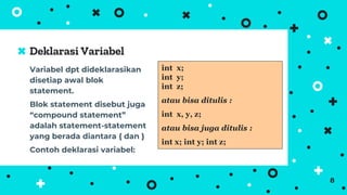 Variabel dpt dideklarasikan
disetiap awal blok
statement.
Blok statement disebut juga
“compound statement”
adalah statement-statement
yang berada diantara { dan }
Contoh deklarasi variabel:
Deklarasi Variabel
8
int x;
int y;
int z;
atau bisa ditulis :
int x, y, z;
atau bisa juga ditulis :
int x; int y; int z;
 