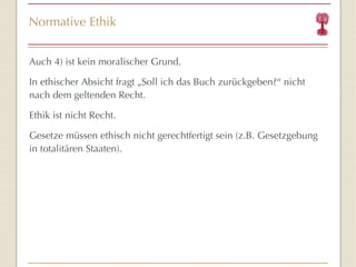 Normative Ethik Auch 4) ist kein moralischer Grund. In ethischer Absicht fragt „Soll ich das Buch zurückgeben?“ nicht nach dem geltenden Recht. Ethik ist nicht Recht. Gesetze müssen ethisch nicht gerechtfertigt sein (z.B. Gesetzgebung in totalitären Staaten). 