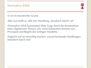 Normative Ethik 5) ist ein moralischer Grund. Aber was heißt es, daß eine Handlung „moralisch falsch“ ist? (Normative) Ethik beantwortet diese Frage durch die Konstruktion einer allgemeinen Theorie, d.h. eines kohärenten Systems von Prinzipien und Regeln des richtigen Handelns. Zugleich soll sie einsichtig machen, warum bestimmte Handlungen moralisch falsch sind. 