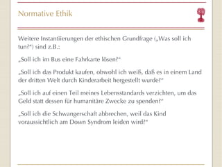 Normative Ethik Weitere Instantiierungen der ethischen Grundfrage („Was soll ich tun?“) sind z.B.: „ Soll ich im Bus eine Fahrkarte lösen?“ „ Soll ich das Produkt kaufen, obwohl ich weiß, daß es in einem Land der dritten Welt durch Kinderarbeit hergestellt wurde?“ „ Soll ich auf einen Teil meines Lebensstandards verzichten, um das Geld statt dessen für humanitäre Zwecke zu spenden?“ „ Soll ich die Schwangerschaft abbrechen, weil das Kind voraussichtlich am Down Syndrom leiden wird?“ 