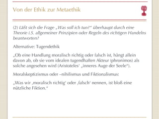 Von der Ethik zur Metaethik (2)  Läßt sich die Frage „Was soll ich tun?“ überhaupt durch eine Theorie i.S. allgemeiner Prinzipien oder Regeln des richtigen Handelns beantworten? Alternative: Tugendethik „ Ob eine Handlung moralisch richtig oder falsch ist, hängt allein davon ab, ob sie vom idealen tugendhaften Akteur (phronimos) als solche angesehen wird (Aristoteles‘ „inneres Auge der Seele“). Moralskeptizismus oder –nihilismus und Fiktionalismus: „ Was wir ‚moralisch richtig‘ oder ‚falsch‘ nennen, ist bloß eine nützliche Fiktion.“ 