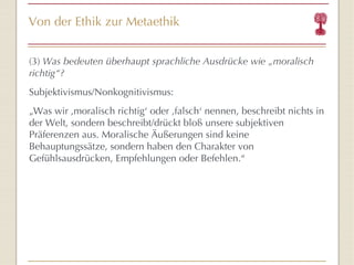 Von der Ethik zur Metaethik (3)  Was bedeuten überhaupt sprachliche Ausdrücke wie „moralisch richtig“? Subjektivismus/Nonkognitivismus: „ Was wir ‚moralisch richtig‘ oder ‚falsch‘ nennen, beschreibt nichts in der Welt, sondern beschreibt/drückt bloß unsere subjektiven Präferenzen aus. Moralische Äußerungen sind keine Behauptungssätze, sondern haben den Charakter von Gefühlsausdrücken, Empfehlungen oder Befehlen.“ 