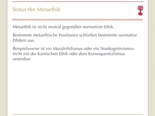 Status der Metaethik Metaethik ist nicht neutral gegenüber normativer Ethik. Bestimmte metaethische Positionen schließen bestimmte normative Ethiken aus. Beispielsweise ist ein Moralnihilismus oder ein Nonkognitivismus nicht mit der Kantischen Ethik oder dem Konsequentialismus vereinbar. 