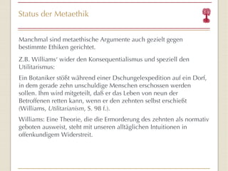 Status der Metaethik Manchmal sind metaethische Argumente auch gezielt gegen bestimmte Ethiken gerichtet. Z.B. Williams‘ wider den Konsequentialismus und speziell den Utilitarismus:  Ein Botaniker stößt während einer Dschungelexpedition auf ein Dorf, in dem gerade zehn unschuldige Menschen erschossen werden sollen. Ihm wird mitgeteilt, daß er das Leben von neun der Betroffenen retten kann, wenn er den zehnten selbst erschießt (Williams,  Utilitarianism , S. 98 f.). Williams: Eine Theorie, die die Ermorderung des zehnten als normativ geboten ausweist, steht mit unseren alltäglichen Intuitionen in offenkundigem Widerstreit. 