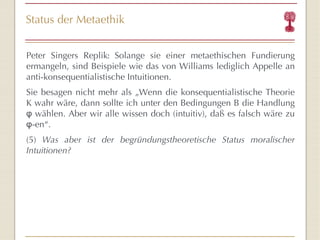 Status der Metaethik Peter Singers Replik :  Solange sie einer metaethischen Fundierung ermangeln, sind Beispiele wie das von Williams lediglich Appelle an anti-konsequentialistische Intuitionen.  Sie besagen nicht mehr als „Wenn die konsequentialistische Theorie K wahr wäre, dann sollte ich unter den Bedingungen B die Handlung φ wählen. Aber wir alle wissen doch (intuitiv), daß es falsch wäre zu φ-en“ . (5)  Was aber ist der begründungstheoretische Status moralischer Intuitionen? 