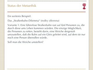 Status der Metaethik Ein weiteres Beispiel: Das „Straßenbahn-Dilemma“ ( trolley dilemma ) Variante 1: Eine führerlose Straßenbahn rast auf fünf Personen zu, die durch diese ums Leben kommen würden. Die einzige Möglichkeit, die Personen zu retten, besteht darin, eine Weiche dergestalt umzustellen, daß die Bahn auf ein Gleis geleitet wird, auf dem sie nur noch eine Person überrollen würde.  Soll man die Weiche umstellen? 