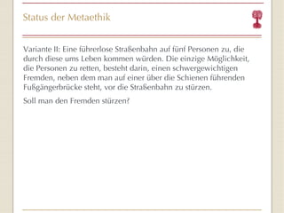 Status der Metaethik Variante   II: Eine führerlose Straßenbahn auf fünf Personen zu, die durch diese ums Leben kommen würden. Die einzige Möglichkeit, die Personen zu retten, besteht darin, einen schwergewichtigen Fremden, neben dem man auf einer über die Schienen führenden Fußgängerbrücke steht, vor die Straßenbahn zu stürzen.  Soll man den Fremden stürzen? 