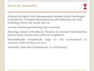 Status der Metaethik Problem: Bezüglich ihrer Konsequenzen stimmen beide Handlungen exakt überein. Trotzdem befürworten fast alle Probanden die erste Handlung, lehnen die zweite aber ab. Ist diese Intuition gerechtfertigt oder irrational? Allerdings müssen sich ethische Theorien an unserem Vorverständnis messen lassen (wovon sonst sollen wir ausgehen?). Weiterführende metaethische Frage (6):  Wie revisionistisch ist normative Ethik und kann sie sein? Aristoteles, Kant oder Schopenhauer vs. Utilitarismus. 