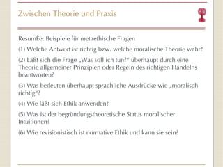 Zwischen Theorie und Praxis Resumée: Beispiele für metaethische Fragen (1) Welche Antwort ist richtig bzw. welche moralische Theorie wahr? (2) Läßt sich die Frage „Was soll ich tun?“ überhaupt durch eine Theorie allgemeiner Prinzipien oder Regeln des richtigen Handelns beantworten? (3) Was bedeuten überhaupt sprachliche Ausdrücke wie „moralisch richtig“ ? (4) Wie läßt sich Ethik anwenden? (5) Was ist der begründungstheoretische Status moralischer Intuitionen? (6) Wie revisionistisch ist normative Ethik und kann sie sein? Deutet schon an, daß theoretische und praktische Philosophie verbindet. Moore vs. Aristoteles 