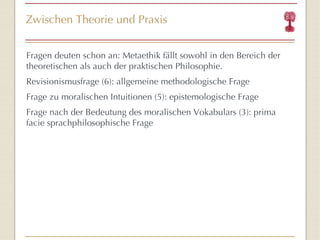 Zwischen Theorie und Praxis Fragen deuten schon an: Metaethik fällt sowohl in den Bereich der theoretischen als auch der praktischen Philosophie. Revisionismusfrage (6): allgemeine methodologische Frage Frage zu moralischen Intuitionen (5): epistemologische Frage Frage nach der Bedeutung des moralischen Vokabulars (3): prima facie sprachphilosophische Frage  