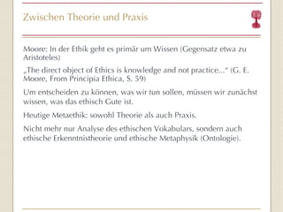 Zwischen Theorie und Praxis Moore: In der Ethik geht es primär um Wissen (Gegensatz etwa zu Aristoteles) „ The direct object of Ethics is knowledge and not practice...“ (G. E. Moore, From Principia Ethica, S. 59) Um entscheiden zu können, was wir tun sollen, müssen wir zunächst wissen, was das ethisch Gute ist. Heutige Metaethik: sowohl Theorie als auch Praxis. Nicht mehr nur Analyse des ethischen Vokabulars, sondern auch ethische Erkenntnistheorie und ethische Metaphysik (Ontologie). 