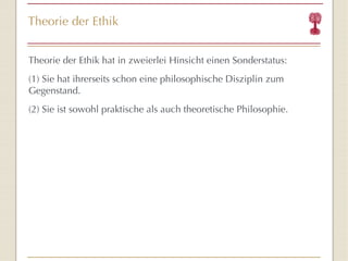 Theorie der Ethik Theorie der Ethik hat in zweierlei Hinsicht einen Sonderstatus: (1) Sie hat ihrerseits schon eine philosophische Disziplin zum Gegenstand. (2) Sie ist sowohl praktische als auch theoretische Philosophie. 