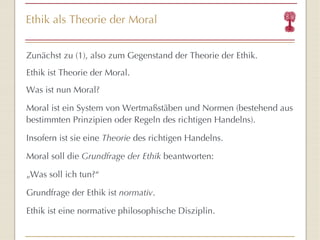 Ethik als Theorie der Moral Zunächst zu (1), also zum Gegenstand der Theorie der Ethik. Ethik ist Theorie der Moral. Was ist nun Moral? Moral ist ein System von Wertmaßstäben und Normen (bestehend aus bestimmten Prinzipien oder Regeln des richtigen Handelns).  Insofern ist sie eine  Theorie  des richtigen Handelns. Moral soll die  Grundfrage der Ethik  beantworten: „ Was soll ich tun?“ Grundfrage der Ethik ist  normativ . Ethik ist eine normative philosophische Disziplin. 
