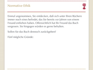 Normative Ethik Einmal angenommen, Sie entdecken, daß sich unter Ihren Büchern immer noch eines befindet, das Sie bereits vor Jahren von einem Freund entliehen haben. Offensichtlich hat Ihr Freund das Buch vergessen. Sie hingegen würden es gerne behalten. Sollen Sie das Buch dennoch zurückgeben? Fünf mögliche Gründe: 
