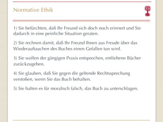 Normative Ethik 1) Sie befürchten, daß Ihr Freund sich doch noch erinnert und Sie dadurch in eine peinliche Situation geraten. 2) Sie rechnen damit, daß Ihr Freund Ihnen aus Freude über das Wiederauftauchen des Buches einen Gefallen tun wird. 3) Sie wollen der gängigen Praxis entsprechen, entliehene Bücher zurückzugeben. 4) Sie glauben, daß Sie gegen die geltende Rechtssprechung verstoßen, wenn Sie das Buch behalten. 5) Sie halten es für moralisch falsch, das Buch zu unterschlagen. 