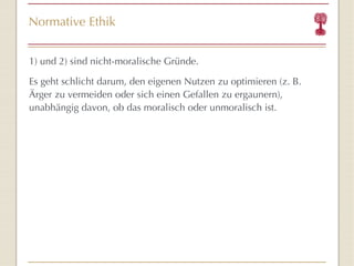 Normative Ethik 1) und 2) sind nicht-moralische Gründe. Es geht schlicht darum, den eigenen Nutzen zu optimieren (z. B. Ärger zu vermeiden oder sich einen Gefallen zu ergaunern), unabhängig davon, ob das moralisch oder unmoralisch ist. 