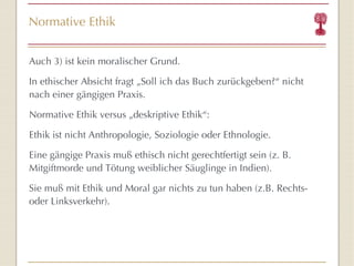 Normative Ethik Auch 3) ist kein moralischer Grund. In ethischer Absicht fragt „Soll ich das Buch zurückgeben?“ nicht nach einer gängigen Praxis. Normative Ethik versus „deskriptive Ethik“: Ethik ist nicht Anthropologie, Soziologie oder Ethnologie. Eine gängige Praxis muß ethisch nicht gerechtfertigt sein (z. B. Mitgiftmorde und Tötung weiblicher Säuglinge in Indien). Sie muß mit Ethik und Moral gar nichts zu tun haben (z.B. Rechts- oder Linksverkehr). 