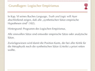 Grundlagen: Logischer Empirismus In Kap. VI seines Buches  Language, Truth and Logic  will Ayer abschließend zeigen, daß alle „synthetischen Sätze empirische Hypothesen sind “  (102). Hintergrund: Programm des Logischen Empirismus. Alle sinnvollen Sätze sind entweder empirische Sätze oder analytische Sätze. Zurückgewiesen wird damit die Position Kants, der bei aller Kritik für die Metaphysik noch die synthetischen Sätze (Urteile) a priori retten wollte. 