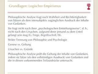 Grundlagen: Logischer Empirismus P hilosophische Analyse fragt nach Wahrheit und Rechtfertigbarkeit von Sätzen als dem intersubjektiv zugänglichen Ausdruck der Inhalte von Gedanken.  Sie fragt nicht nach ihrer  „ ps ychologischen Entstehungsweise “ , d. h., nicht nach den Ursachen, aufgrund derer jemand zu dem Urteil gelangt sein mag (G. Frege,  Begriffsschrift , IX). Strikte Trennung von Philosophie und Psychologie Genese vs. Geltung Ursachen vs. Gründe  Philosophische Analyse prüft die Geltung der Inhalte von Gedanken, indem sie Sätze (als den vollständigen Ausdruck) von Gedanken und die in diesen vorkommenden Teilausdrücke untersucht. 