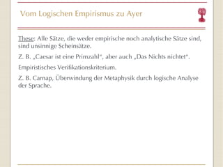 Vom Logischen Empirismus zu Ayer These : Alle Sätze, die weder empirische noch analytische Sätze sind, sind unsinnige Scheinsätze. Z. B. „Caesar ist eine Primzahl “ , aber auch „Das Nichts nichtet “ . Empiristisches Verifikationskriterium. Z. B. Carnap, Überwindung der Metaphysik durch logische Analyse der Sprache. 