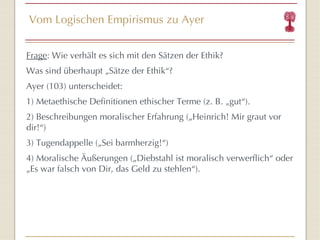 Vom Logischen Empirismus zu Ayer Frage : Wie verhält es sich mit den Sätzen der Ethik? Was sind überhaupt „Sätze der Ethik “ ? Ayer (103) unterscheidet: 1) Metaethische Definitionen ethischer Terme (z. B. „gut “ ). 2) Beschreibungen moralischer Erfahrung („ Heinrich! Mir graut vor dir!“ ) 3) Tugendappelle („Sei barmherzig! “ ) 4) Moralische Äußerungen („Diebstahl ist moralisch verwerflich “  oder  „Es war falsch von Dir, das Geld zu stehlen “ ). 