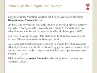 Vom Logischen Empirismus zu Ayer Gegenstand der Moralphilosophie sind nach Ayer ausschließlich  Definitionen ethischer Terme : „ In fact, it is easy to see that only the first of the four classes, namely that which comprises the propositions relating to the definitions of ethical terms, can be said to constitute ethical philosophy. “  (103) Auf diesem Wege, so Ayer, läßt sich dann bestimmen, was für eine Art von Sätzen moralische Äußerungen sind: „ A strictly philosophical treatise on ethics should therefore make no ethical pronouncements. But it should, by giving an analysis of ethical terms, show what is the category to which all such pronouncements belong. “  (103 f.) Ethik wird hier zu  reiner Metaethik , die selbst keine moralischen Normen aufstellt. 