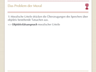Das Problem der Moral 1) Moralische Urteile drücken die Überzeugungen des Sprechers über objektiv bestehende Tatsachen aus. =>  Objektivitätsanspruch  moralischer Urteile 